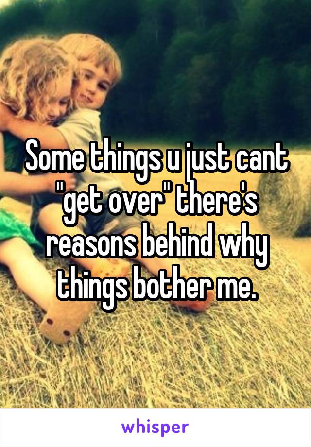 Some things u just cant "get over" there's reasons behind why things bother me.