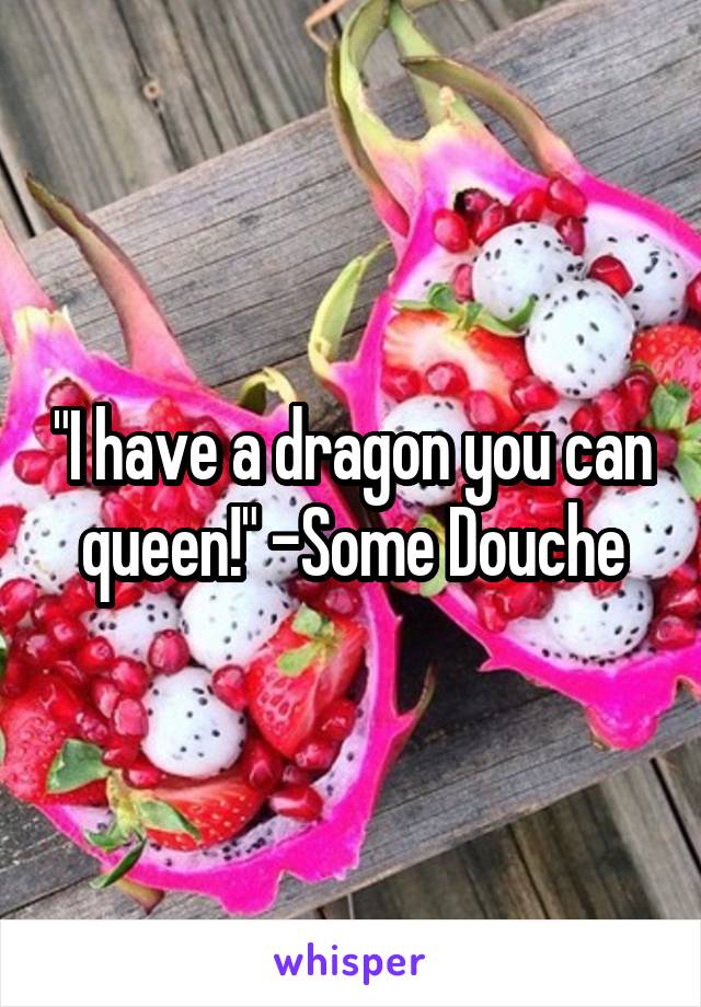 "I have a dragon you can queen!" -Some Douche