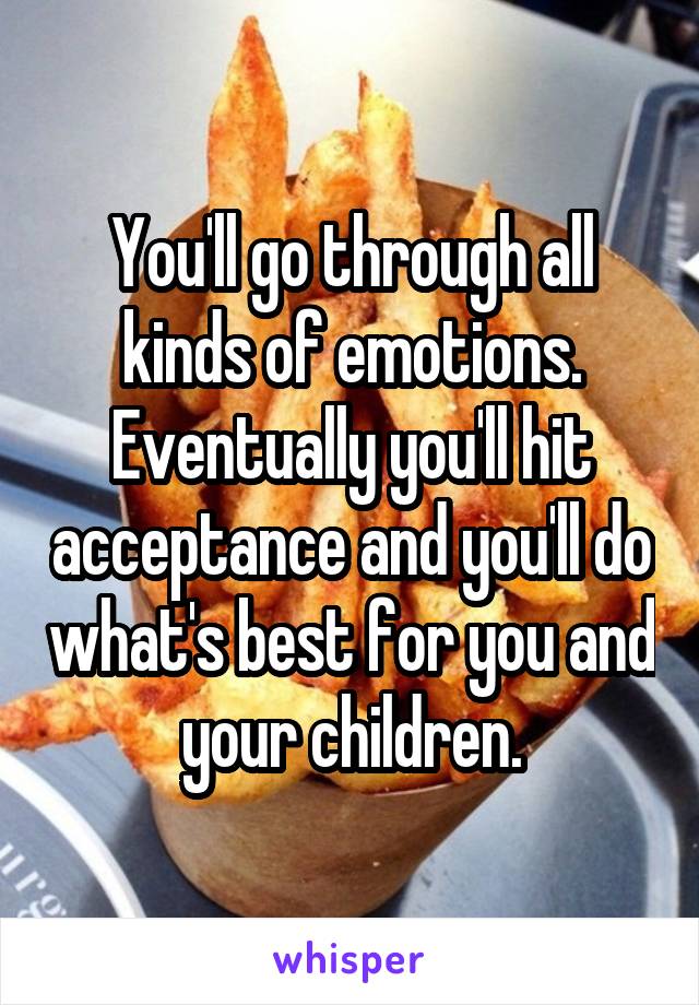 You'll go through all kinds of emotions. Eventually you'll hit acceptance and you'll do what's best for you and your children.