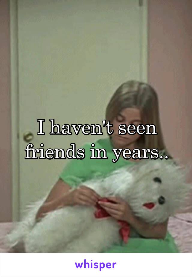 I haven't seen friends in years..