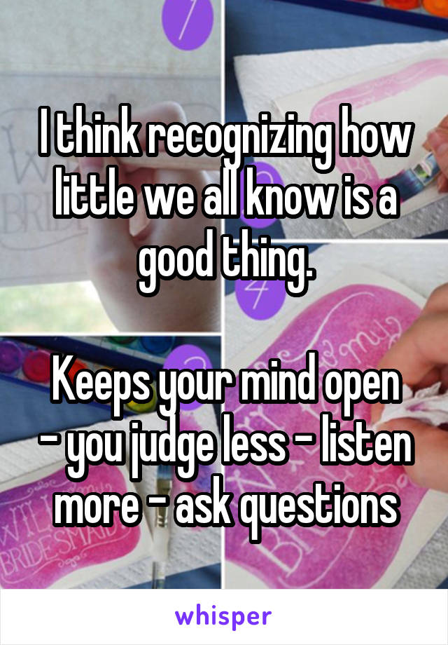 I think recognizing how little we all know is a good thing.

Keeps your mind open - you judge less - listen more - ask questions