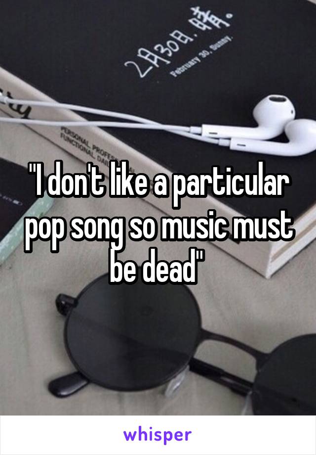"I don't like a particular pop song so music must be dead" 