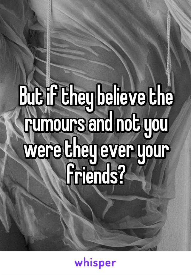 But if they believe the rumours and not you were they ever your friends?