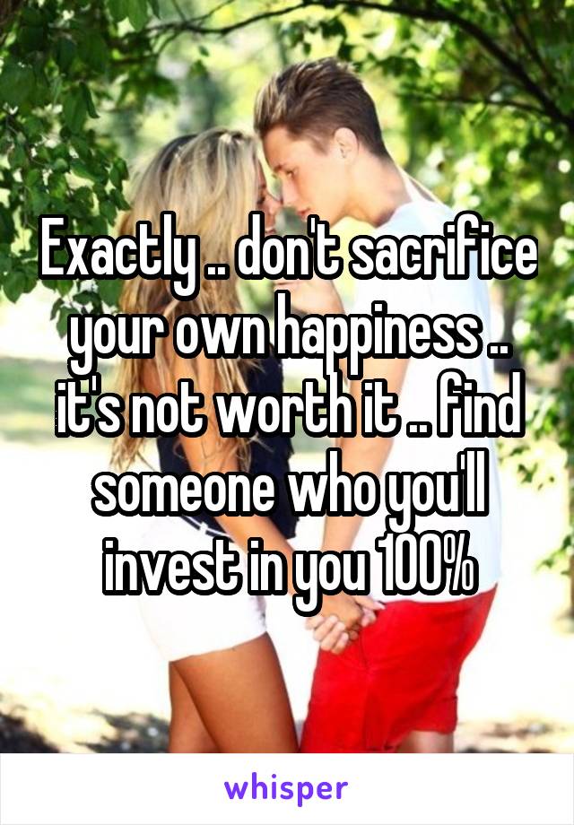 Exactly .. don't sacrifice your own happiness .. it's not worth it .. find someone who you'll invest in you 100%