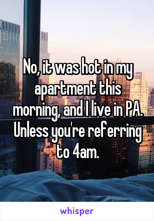 No, it was hot in my apartment this morning, and I live in PA. Unless you're referring to 4am.