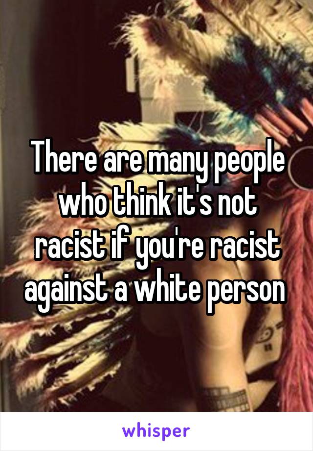 There are many people who think it's not racist if you're racist against a white person 