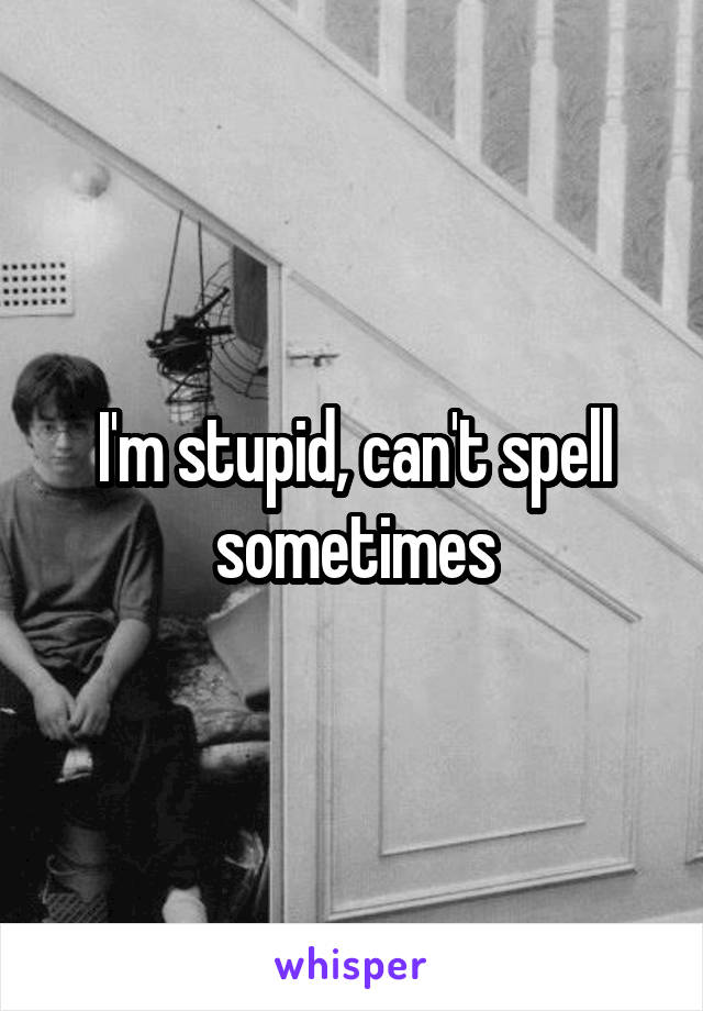 I'm stupid, can't spell sometimes