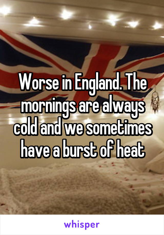 Worse in England. The mornings are always cold and we sometimes have a burst of heat