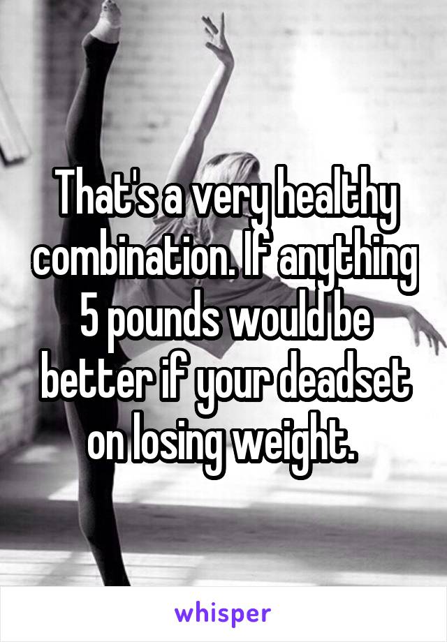 That's a very healthy combination. If anything 5 pounds would be better if your deadset on losing weight. 