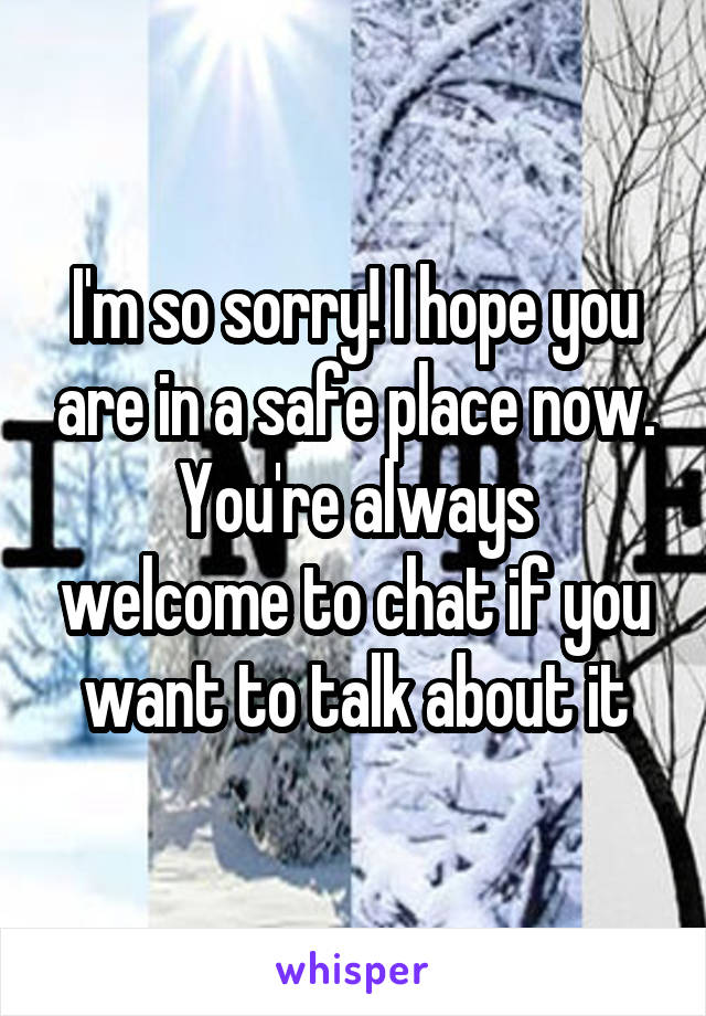 I'm so sorry! I hope you are in a safe place now.
You're always welcome to chat if you want to talk about it