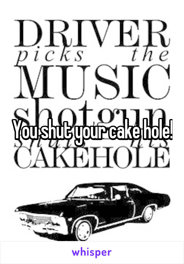 You shut your cake hole!