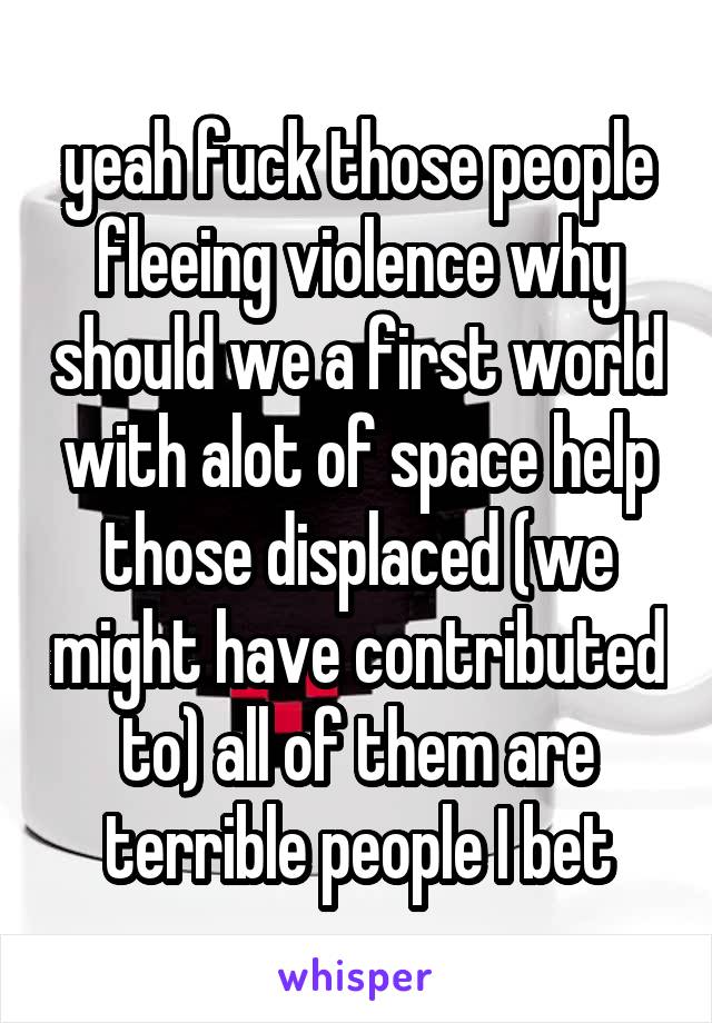 yeah fuck those people fleeing violence why should we a first world with alot of space help those displaced (we might have contributed to) all of them are terrible people I bet