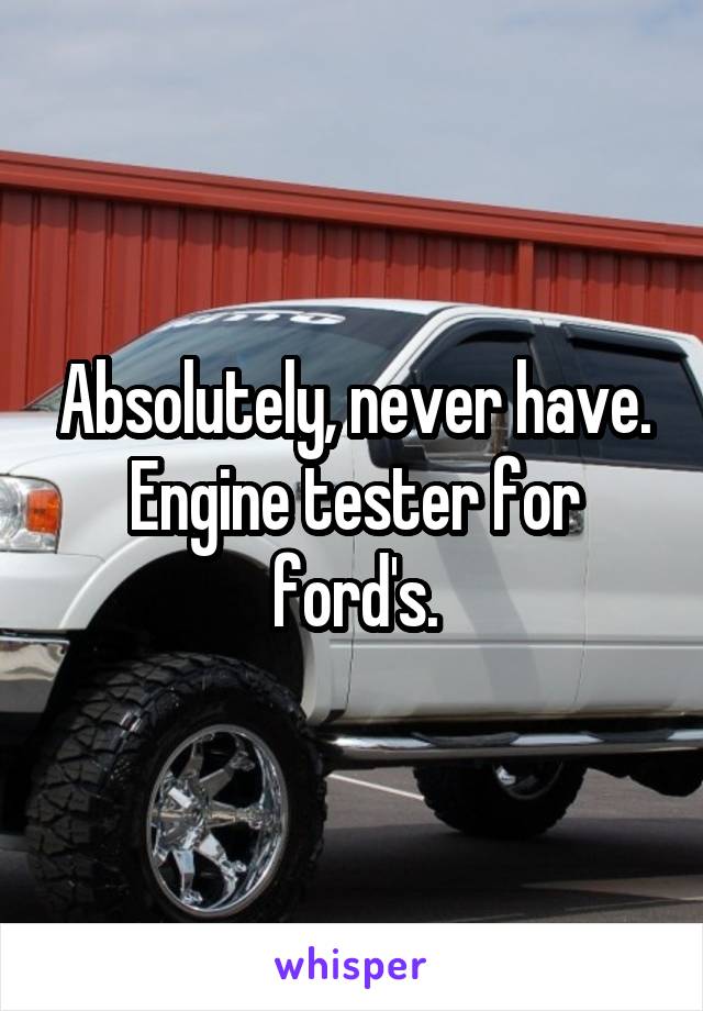 Absolutely, never have. Engine tester for ford's.