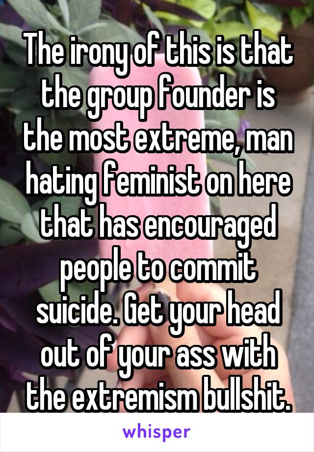 The irony of this is that the group founder is the most extreme, man hating feminist on here that has encouraged people to commit suicide. Get your head out of your ass with the extremism bullshit.