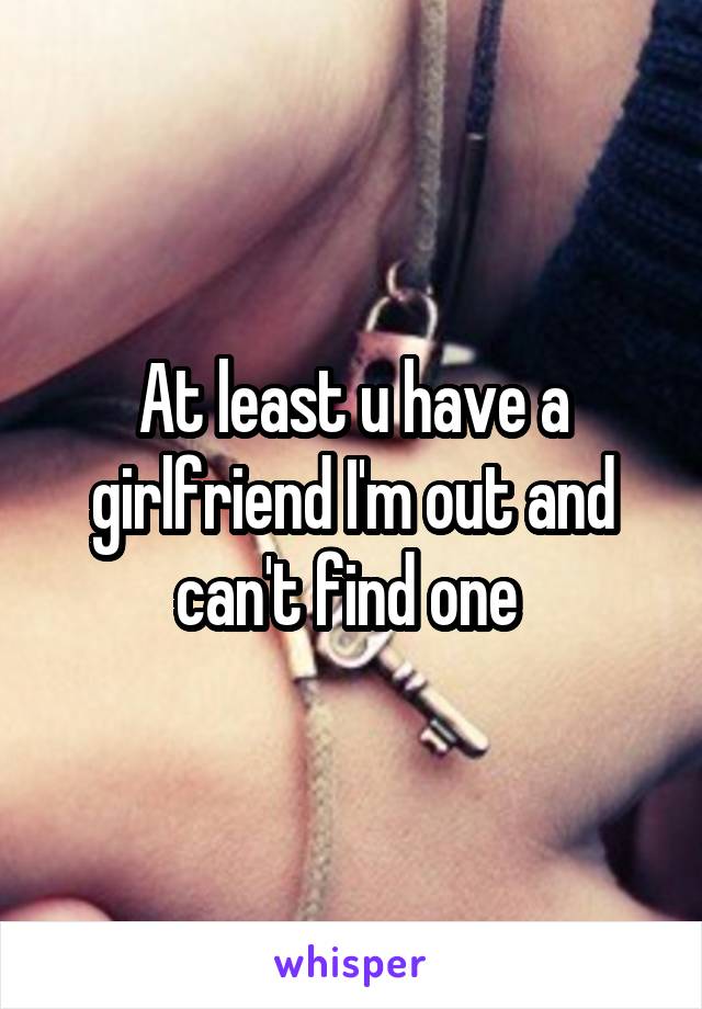 At least u have a girlfriend I'm out and can't find one 