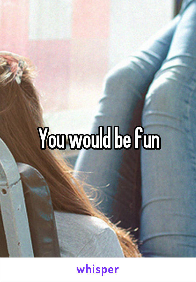 You would be fun