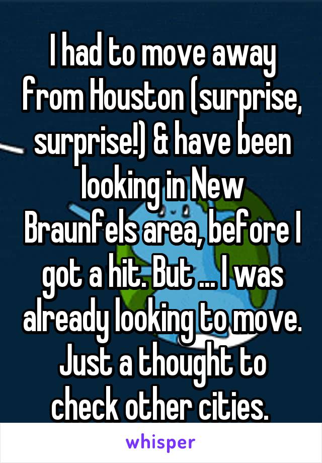 I had to move away from Houston (surprise, surprise!) & have been looking in New Braunfels area, before I got a hit. But ... I was already looking to move. Just a thought to check other cities. 