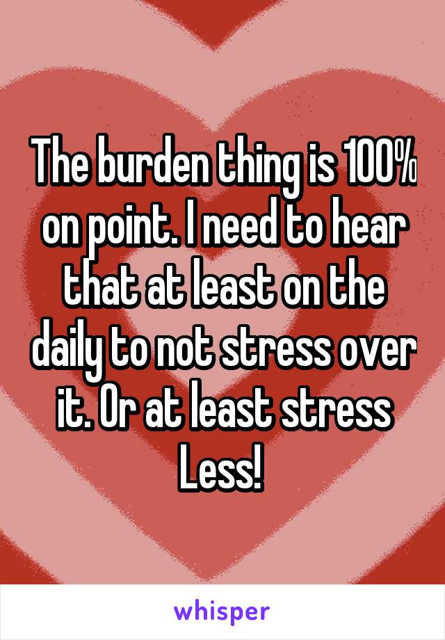 The burden thing is 100% on point. I need to hear that at least on the daily to not stress over it. Or at least stress
Less! 