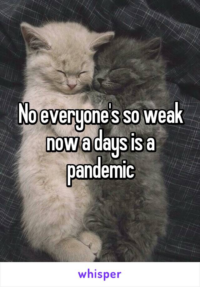 No everyone's so weak now a days is a pandemic