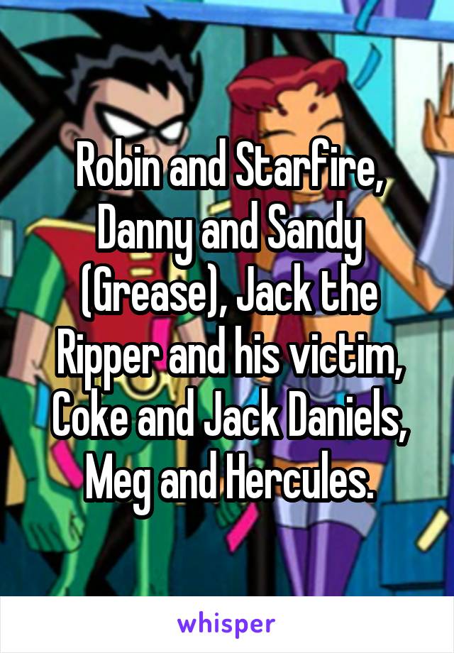 Robin and Starfire, Danny and Sandy (Grease), Jack the Ripper and his victim, Coke and Jack Daniels, Meg and Hercules.