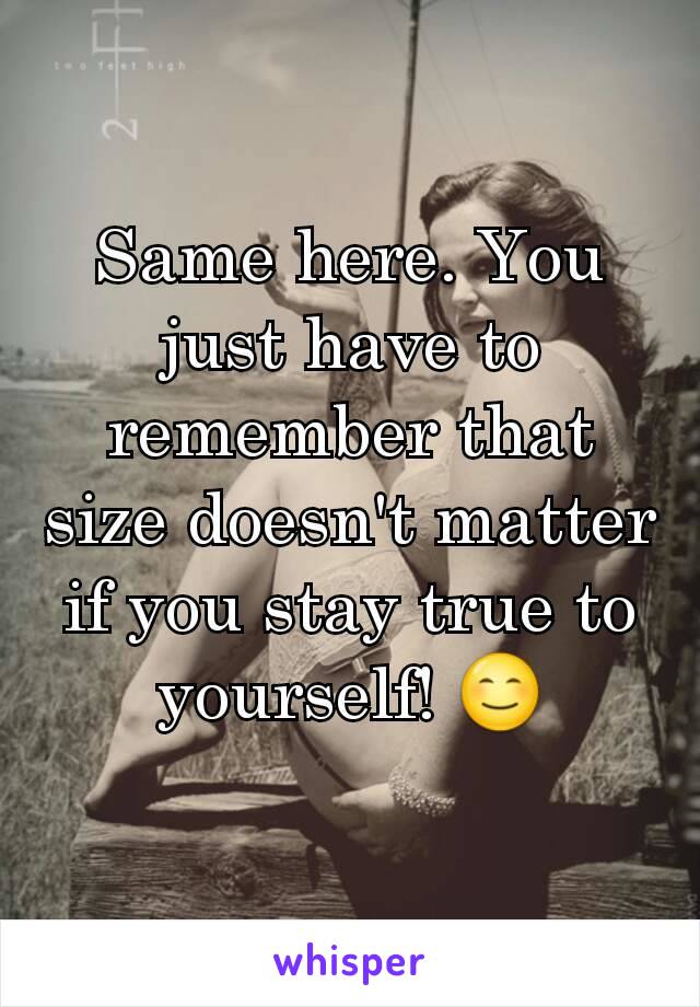 Same here. You just have to remember that size doesn't matter if you stay true to yourself! 😊