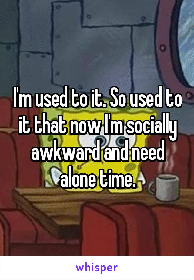 I'm used to it. So used to it that now I'm socially awkward and need alone time.