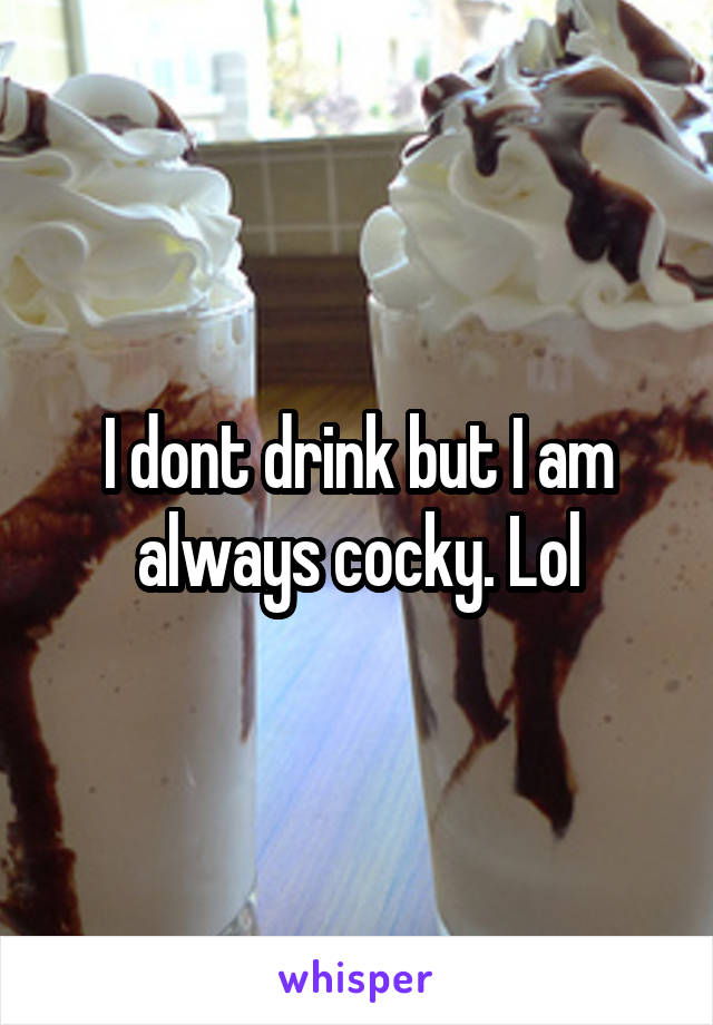 I dont drink but I am always cocky. Lol