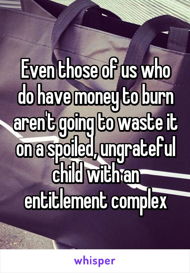 Even those of us who do have money to burn aren't going to waste it on a spoiled, ungrateful child with an entitlement complex