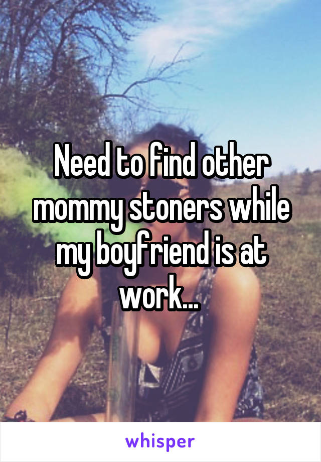 Need to find other mommy stoners while my boyfriend is at work... 
