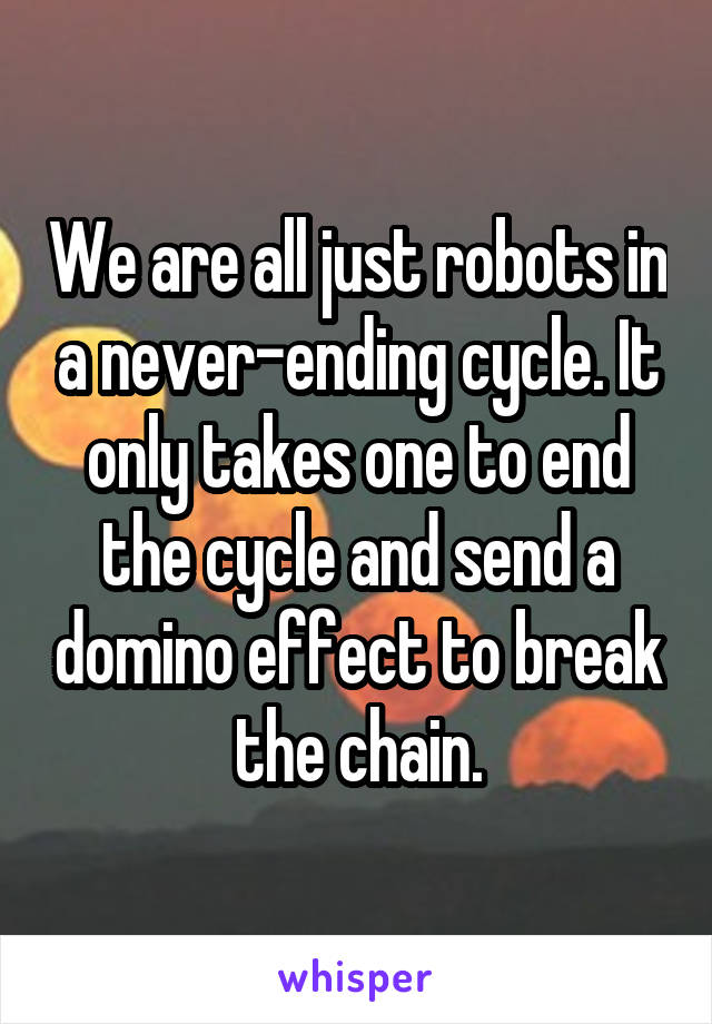 We are all just robots in a never-ending cycle. It only takes one to end the cycle and send a domino effect to break the chain.
