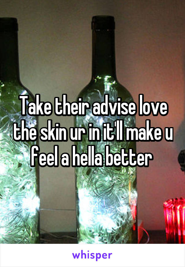 Take their advise love the skin ur in it'll make u feel a hella better 