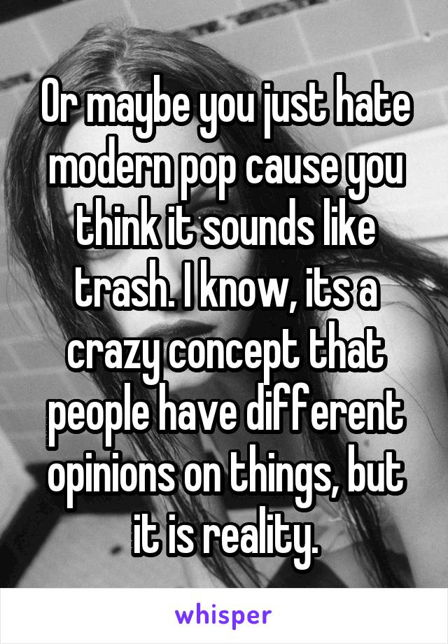 Or maybe you just hate modern pop cause you think it sounds like trash. I know, its a crazy concept that people have different opinions on things, but it is reality.