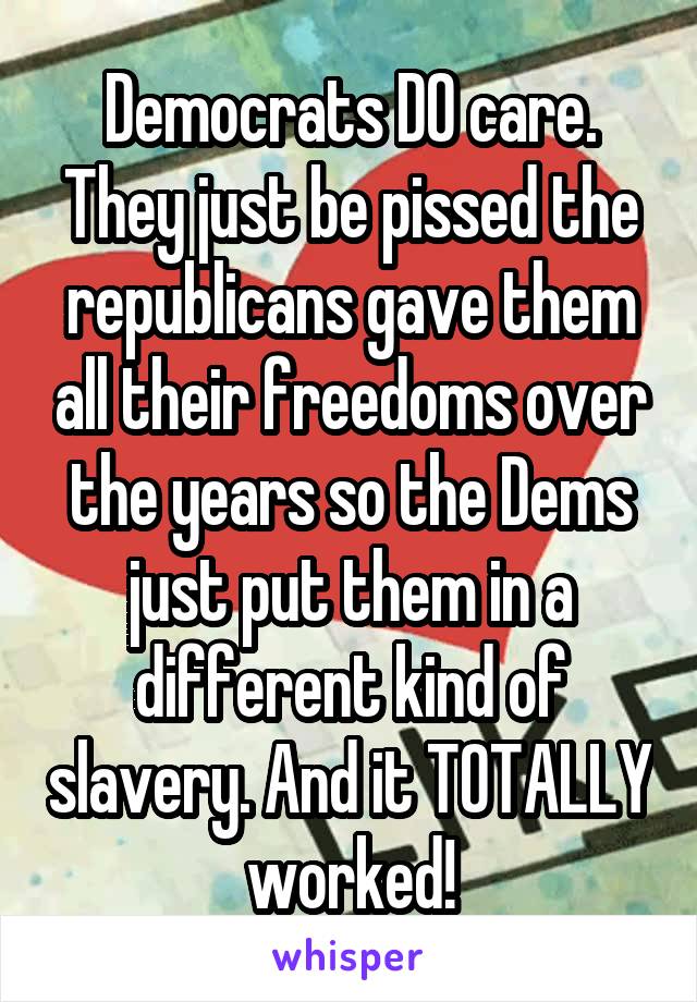 Democrats DO care. They just be pissed the republicans gave them all their freedoms over the years so the Dems just put them in a different kind of slavery. And it TOTALLY worked!