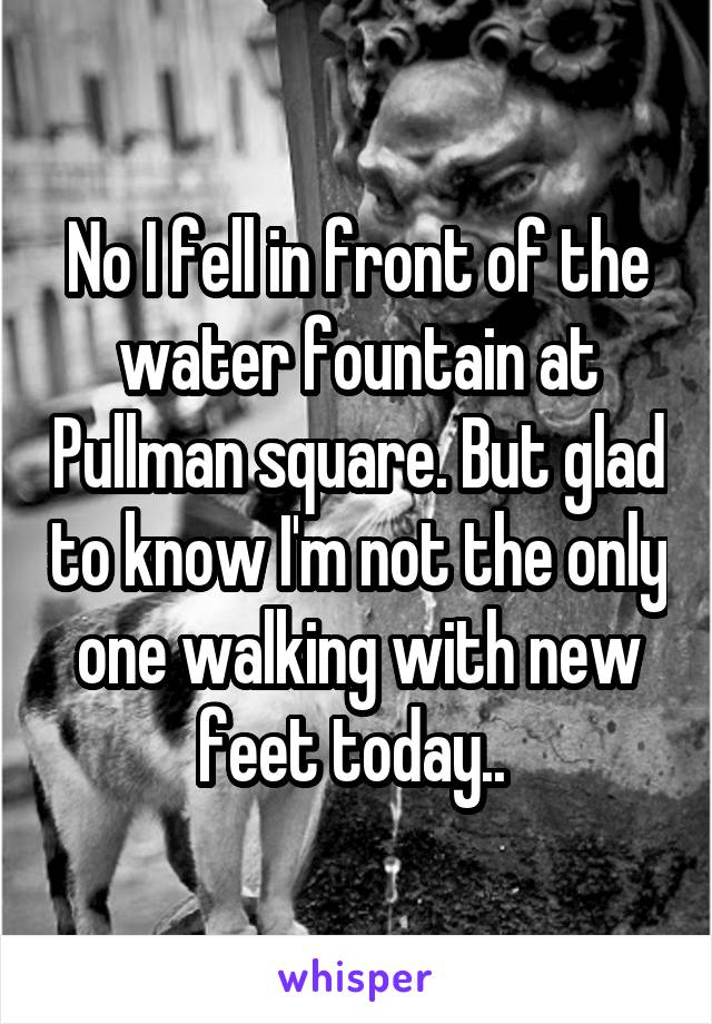 No I fell in front of the water fountain at Pullman square. But glad to know I'm not the only one walking with new feet today.. 