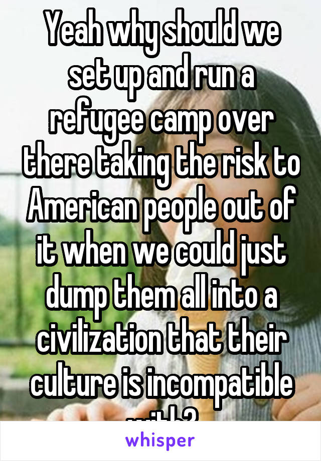 Yeah why should we set up and run a refugee camp over there taking the risk to American people out of it when we could just dump them all into a civilization that their culture is incompatible with?