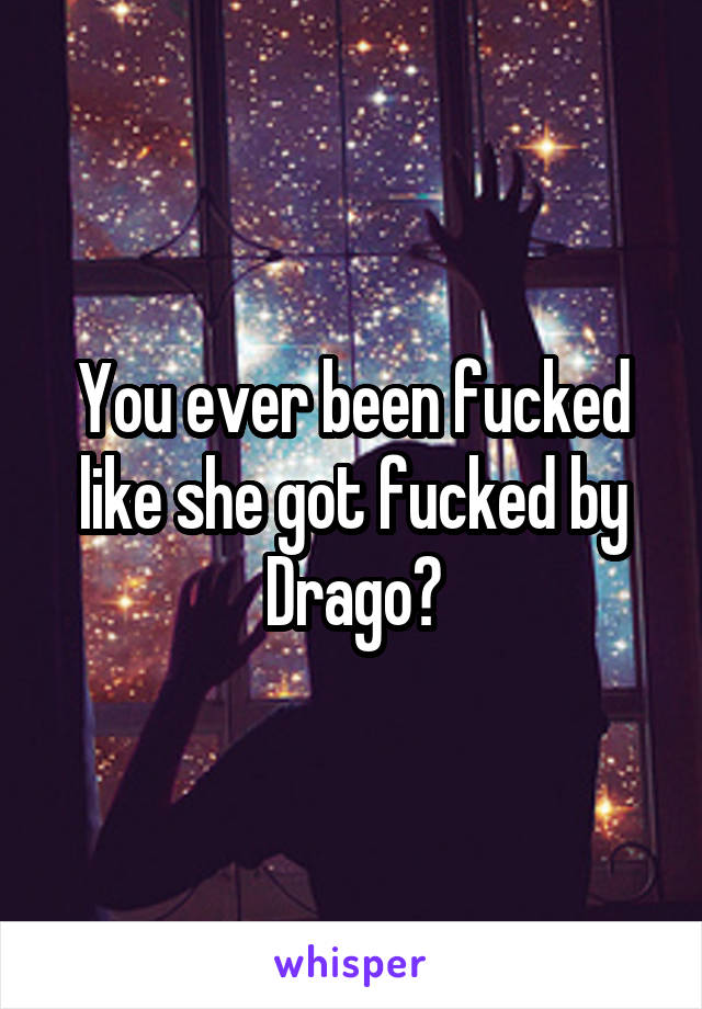 You ever been fucked like she got fucked by Drago?