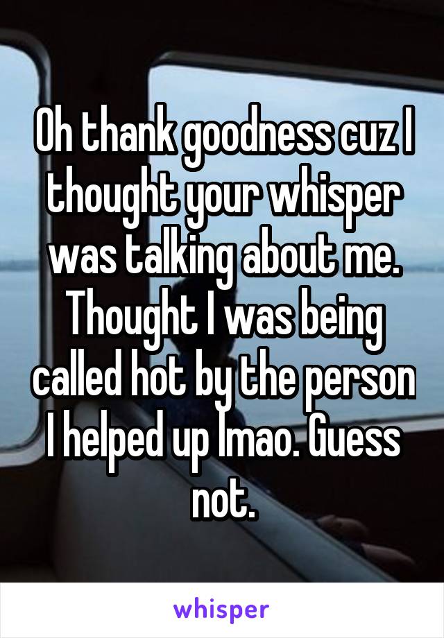 Oh thank goodness cuz I thought your whisper was talking about me. Thought I was being called hot by the person I helped up lmao. Guess not.