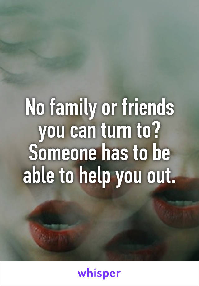 No family or friends you can turn to?
Someone has to be able to help you out.