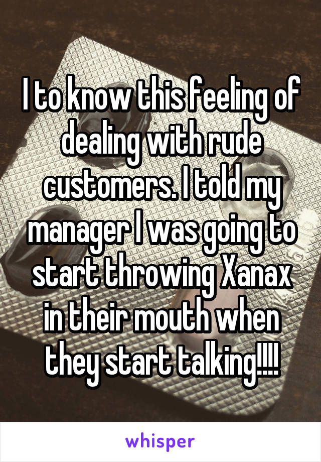 I to know this feeling of dealing with rude customers. I told my manager I was going to start throwing Xanax in their mouth when they start talking!!!!