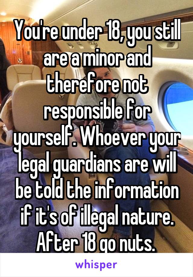 You're under 18, you still are a minor and therefore not responsible for yourself. Whoever your legal guardians are will be told the information if it's of illegal nature. After 18 go nuts. 