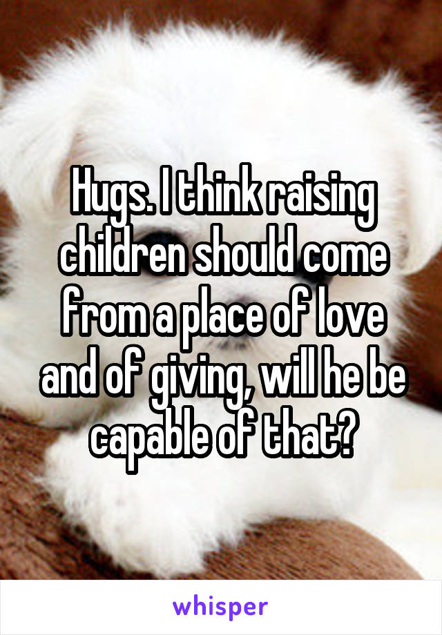 Hugs. I think raising children should come from a place of love and of giving, will he be capable of that?