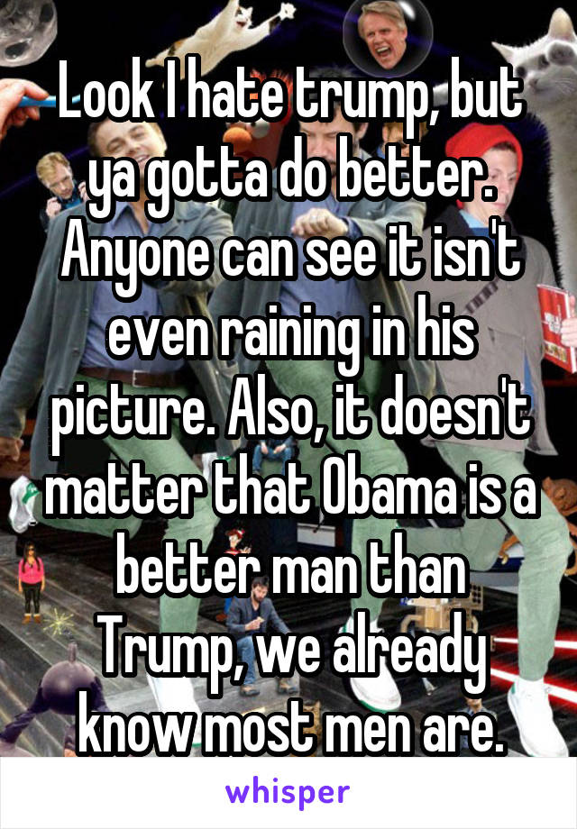 Look I hate trump, but ya gotta do better. Anyone can see it isn't even raining in his picture. Also, it doesn't matter that Obama is a better man than Trump, we already know most men are.