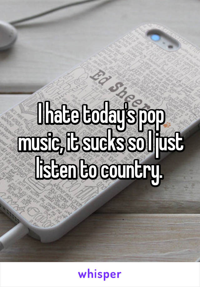 I hate today's pop music, it sucks so I just listen to country. 