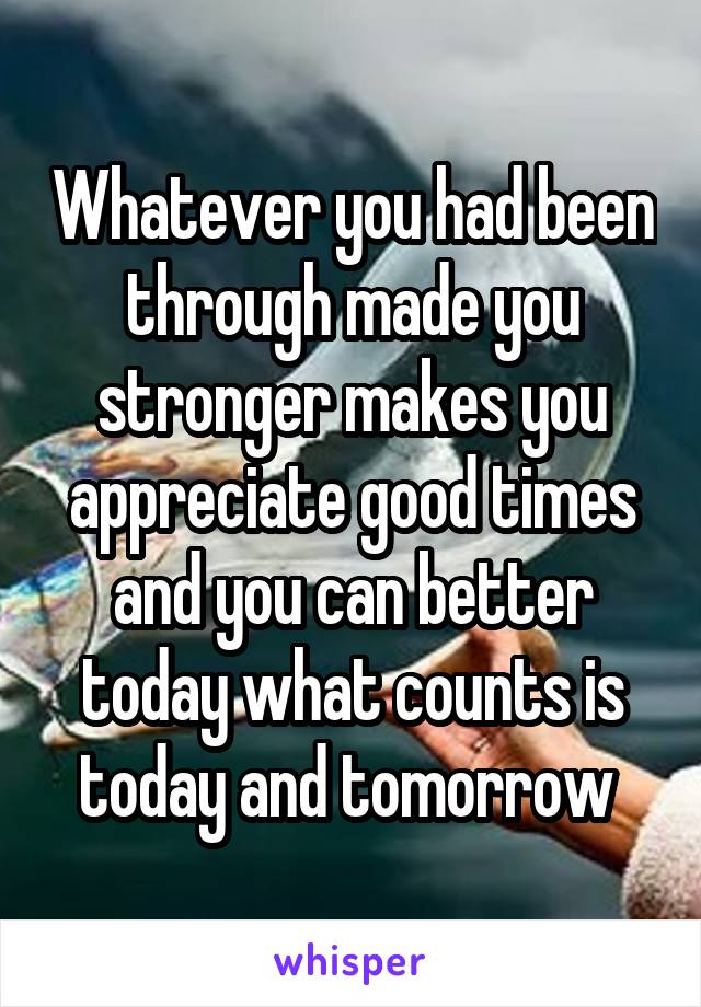 Whatever you had been through made you stronger makes you appreciate good times and you can better today what counts is today and tomorrow 
