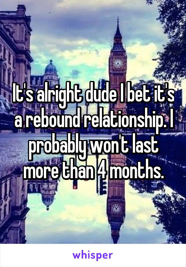 It's alright dude I bet it's a rebound relationship. I probably won't last more than 4 months.