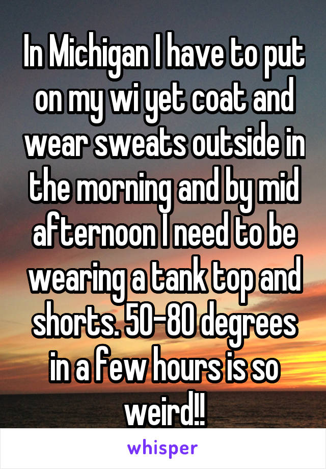 In Michigan I have to put on my wi yet coat and wear sweats outside in the morning and by mid afternoon I need to be wearing a tank top and shorts. 50-80 degrees in a few hours is so weird!!
