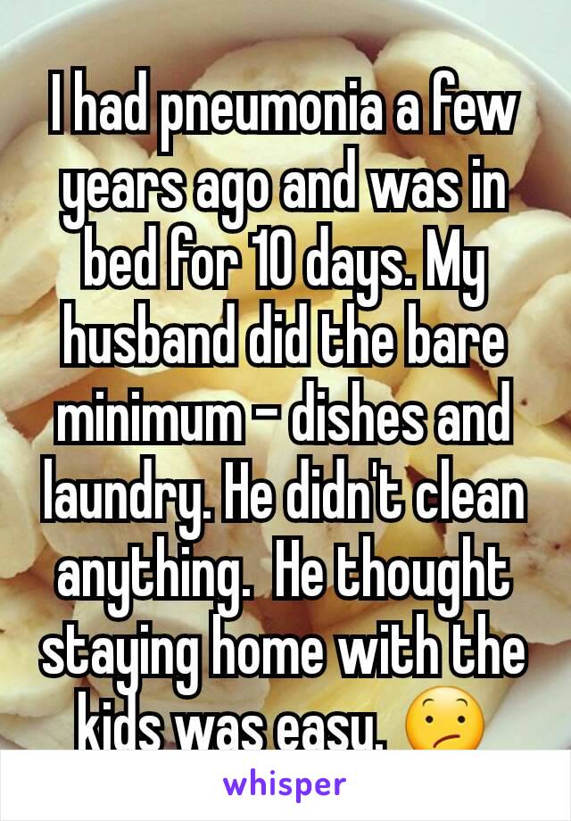 I had pneumonia a few years ago and was in bed for 10 days. My husband did the bare minimum - dishes and laundry. He didn't clean anything.  He thought staying home with the kids was easy. 😕