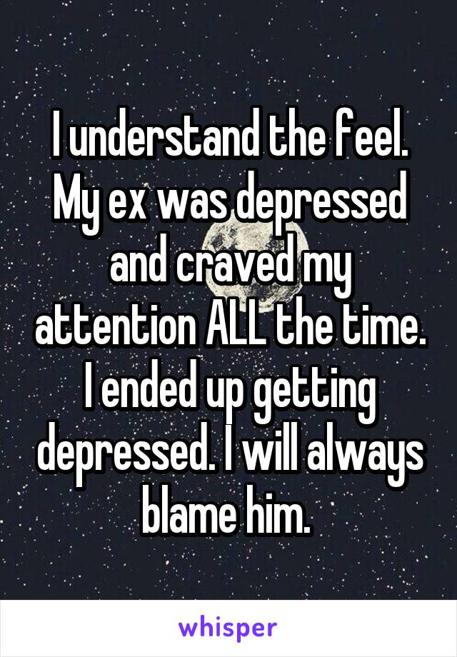 I understand the feel. My ex was depressed and craved my attention ALL the time. I ended up getting depressed. I will always blame him. 