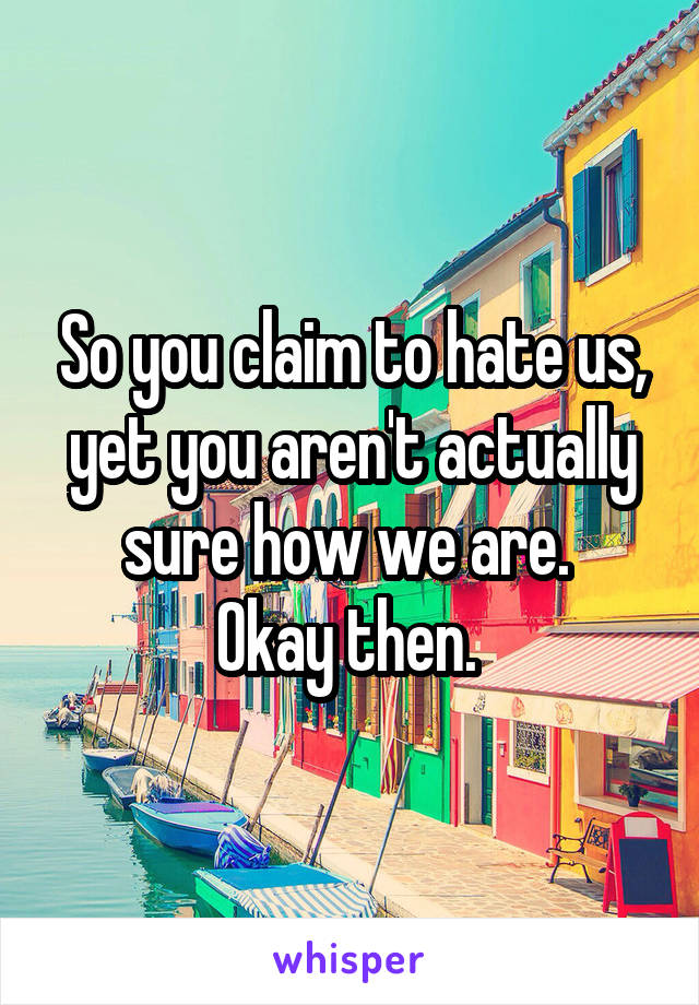 So you claim to hate us, yet you aren't actually sure how we are. 
Okay then. 