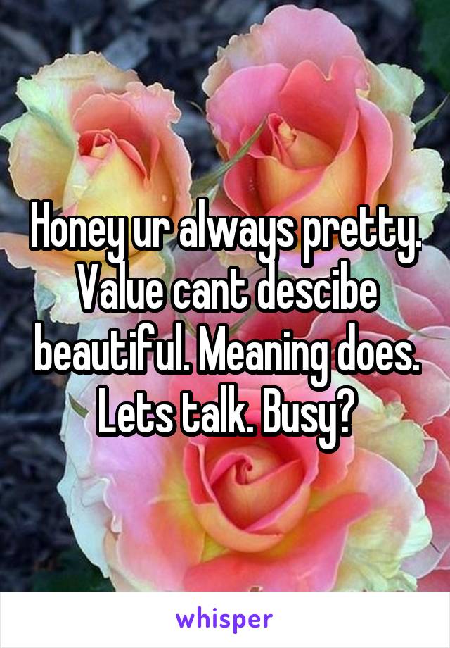 Honey ur always pretty. Value cant descibe beautiful. Meaning does. Lets talk. Busy?